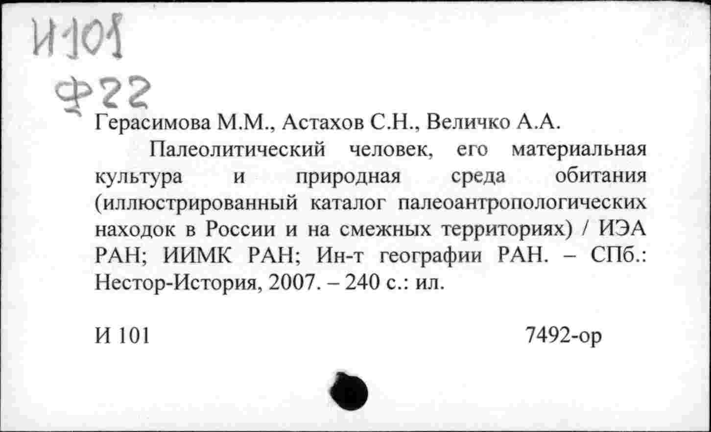 ﻿Герасимова M.M., Астахов C.H., Величко А.А.
Палеолитический человек, его материальная культура и природная среда обитания (иллюстрированный каталог палеоантропологических находок в России и на смежных территориях) / ИЭА РАН; ИИМК РАН; Ин-т географии РАН. - СПб.: Нестор-История, 2007. - 240 с.: ил.
И 101
7492-ор